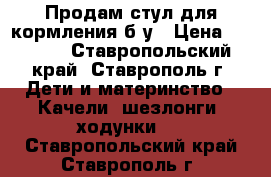 Продам стул для кормления б/у › Цена ­ 1 500 - Ставропольский край, Ставрополь г. Дети и материнство » Качели, шезлонги, ходунки   . Ставропольский край,Ставрополь г.